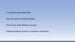 • In normal renal blood flow
• By 3 sec aorta is fully visualized.
• By 5-6 sec, both kidneys are seen.
• Maximal kidney activity is reached in 30-60 sec.
 