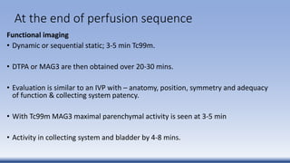 At the end of perfusion sequence
Functional imaging
• Dynamic or sequential static; 3-5 min Tc99m.
• DTPA or MAG3 are then obtained over 20-30 mins.
• Evaluation is similar to an IVP with – anatomy, position, symmetry and adequacy
of function & collecting system patency.
• With Tc99m MAG3 maximal parenchymal activity is seen at 3-5 min
• Activity in collecting system and bladder by 4-8 mins.
 