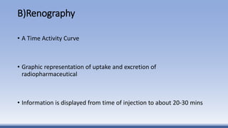 B)Renography
• A Time Activity Curve
• Graphic representation of uptake and excretion of
radiopharmaceutical
• Information is displayed from time of injection to about 20-30 mins
 
