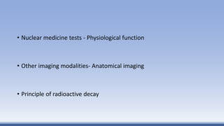 • Nuclear medicine tests - Physiological function
• Other imaging modalities- Anatomical imaging
• Principle of radioactive decay
 