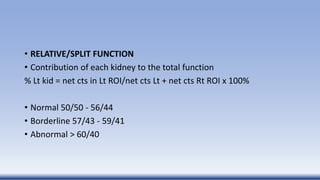 • RELATIVE/SPLIT FUNCTION
• Contribution of each kidney to the total function
% Lt kid = net cts in Lt ROI/net cts Lt + net cts Rt ROI x 100%
• Normal 50/50 - 56/44
• Borderline 57/43 - 59/41
• Abnormal > 60/40
 