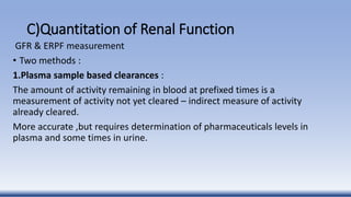 C)Quantitation of Renal Function
GFR & ERPF measurement
• Two methods :
1.Plasma sample based clearances :
The amount of activity remaining in blood at prefixed times is a
measurement of activity not yet cleared – indirect measure of activity
already cleared.
More accurate ,but requires determination of pharmaceuticals levels in
plasma and some times in urine.
 