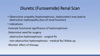 Diuretic (Furosemide) Renal Scan
• Obstructive uropathy (hydronephrosis, hydroureter) may lead to
obstructive nephropathy (loss of renal function)
• Indications:
-Evaluate functional significance of hydronephrosis
-Determine need for surgery
-obstructive hydronephrosis - surgical Rx
-non-obstructive hydronephrosis - medical Rx/ follow up
-Monitor effect of therapy
 