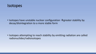 Isotopes
• Isotopes have unstable nuclear configuration greater stability by
decay/disintegration to a more stable form
• Isotopes attempting to reach stability by emitting radiation are called
radionuclides/radioisotopes
 