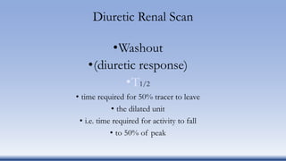 Diuretic Renal Scan
•Washout
•(diuretic response)
•T1/2
• time required for 50% tracer to leave
• the dilated unit
• i.e. time required for activity to fall
• to 50% of peak
 