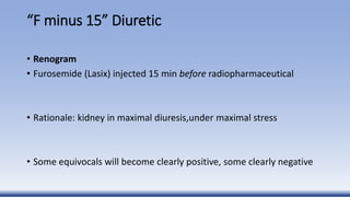 “F minus 15” Diuretic
• Renogram
• Furosemide (Lasix) injected 15 min before radiopharmaceutical
• Rationale: kidney in maximal diuresis,under maximal stress
• Some equivocals will become clearly positive, some clearly negative
 