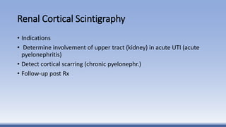 Renal Cortical Scintigraphy
• Indications
• Determine involvement of upper tract (kidney) in acute UTI (acute
pyelonephritis)
• Detect cortical scarring (chronic pyelonephr.)
• Follow-up post Rx
 