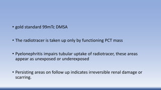 • gold standard 99mTc DMSA
• The radiotracer is taken up only by functioning PCT mass
• Pyelonephritis impairs tubular uptake of radiotracer, these areas
appear as unexposed or underexposed
• Persisting areas on follow up indicates irreversible renal damage or
scarring.
 