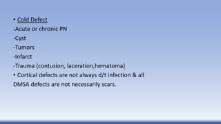 • Cold Defect
-Acute or chronic PN
-Cyst
-Tumors
-Infarct
-Trauma (contusion, laceration,hematoma)
• Cortical defects are not always d/t infection & all
DMSA defects are not necessarily scars.
 