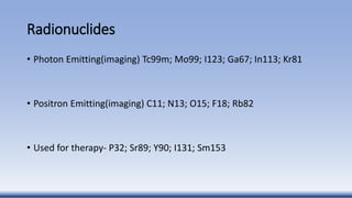 Radionuclides
• Photon Emitting(imaging) Tc99m; Mo99; I123; Ga67; In113; Kr81
• Positron Emitting(imaging) C11; N13; O15; F18; Rb82
• Used for therapy- P32; Sr89; Y90; I131; Sm153
 
