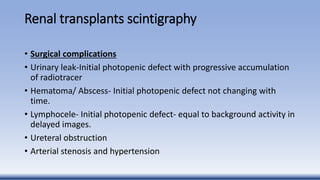 Renal transplants scintigraphy
• Surgical complications
• Urinary leak-Initial photopenic defect with progressive accumulation
of radiotracer
• Hematoma/ Abscess- Initial photopenic defect not changing with
time.
• Lymphocele- Initial photopenic defect- equal to background activity in
delayed images.
• Ureteral obstruction
• Arterial stenosis and hypertension
 