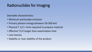Radionuclides for Imaging
Desirable characteristics
• Minimum particulate emission
• Primary photon energy between 50-500 keV
• Physical T 1/2 > time required to prepare material
• Effective T1/2 longer than examination time
• Low toxicity
• Stability or near stability of the product
 