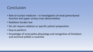 Conclusion
• Role of nuclear medicine – in investigation of renal parenchymal
function and upper urinary tract abnormalities
• Radiation burden low
• Do not require sedation or specific patient preparation
• Easy to perform
• Knowledge of renal patho-physiology and recognition of limitation
and technical pitfalls is essential
 
