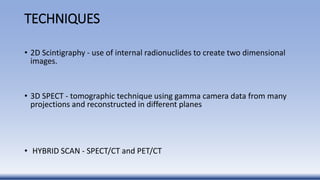 TECHNIQUES
• 2D Scintigraphy - use of internal radionuclides to create two dimensional
images.
• 3D SPECT - tomographic technique using gamma camera data from many
projections and reconstructed in different planes
• HYBRID SCAN - SPECT/CT and PET/CT
 