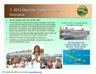 2. 2013 One Love Gospel Cruise:
           Overview
     • WE’RE TAKING OVER THE ENTIRE SHIP!
     • The Gospel Cruise promotion begins in October 2012 with       In 2011 & 2012 , we set sail onboard
       on-air promotional mentions on all Radio One Urban Adult            Norwegian cruise ships
       Contemporary, Gospel, and Talk radio stations to promote
       the cruise, as well as on our syndicated Gospel “Yolanda
       Adams Morning Show” and The “CoCo Brother Live Show”
     • Cruise tickets and Sponsorship opportunities were both sell
       outs all years the cruise has been in existence!!!
     • Website inclusion on www.onelovecruise.com
     • Sampling & customized highlights of sponsor products &
       services during the cruise                                           We have sailed to the
                                                                         Dominican Republic, Nassau,
                                                                          Bahamas, Grand Cayman,
                                                                             Cozumel and more




PDF created with pdfFactory trial version www.pdffactory.com
 