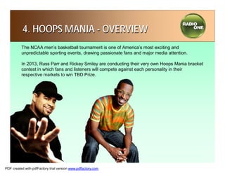 4. HOOPS MANIA - OVERVIEW
          The NCAA men’s basketball tournament is one of America’s most exciting and
          unpredictable sporting events, drawing passionate fans and major media attention.

          In 2013, Russ Parr and Rickey Smiley are conducting their very own Hoops Mania bracket
          contest in which fans and listeners will compete against each personality in their
          respective markets to win TBD Prize.




PDF created with pdfFactory trial version www.pdffactory.com
 