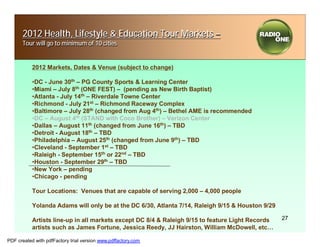 2012 Health, Lifestyle & Education Tour Markets –
      Tour will go to minimum of 10 cities


           2012 Markets, Dates & Venue (subject to change)

           •DC - June 30th – PG County Sports & Learning Center
           •Miami – July 8th (ONE FEST) – (pending as New Birth Baptist)
           •Atlanta - July 14th – Riverdale Towne Center
           •Richmond - July 21st – Richmond Raceway Complex
           •Baltimore – July 28th (changed from Aug 4th) – Bethel AME is recommended
           •DC – August 4th (STAND with Coco Brother) – Verizon Center
           •Dallas – August 11th (changed from June 16th) – TBD
           •Detroit - August 18th – TBD
           •Philadelphia – August 25th (changed from June 9th) – TBD
           •Cleveland - September 1st – TBD
           •Raleigh - September 15th or 22nd – TBD
           •Houston - September 29th – TBD
           •New York – pending
           •Chicago - pending

           Tour Locations: Venues that are capable of serving 2,000 – 4,000 people

           Yolanda Adams will only be at the DC 6/30, Atlanta 7/14, Raleigh 9/15 & Houston 9/29

           Artists line-up in all markets except DC 8/4 & Raleigh 9/15 to feature Light Records   27
           artists such as James Fortune, Jessica Reedy, JJ Hairston, William McDowell, etc…

PDF created with pdfFactory trial version www.pdffactory.com
 