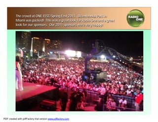 The crowd at ONE FEST/Spring Fest 2011. Bicentennial Park in
           Miami was packed! This was a great look for Radio One and a great
           look for our sponsors. Our 2011 sponsors were very happy!




PDF created with pdfFactory trial version www.pdffactory.com
 