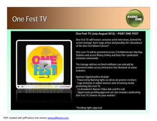 One Fest TV
                                                               One Fest TV (July-August 2012) – POST ONE FEST

                                                               One Fest TV will feature exclusive artist interviews, behind the
                                                               scenes footage, back stage action and possibly the rebroadcast
                                                               of the One Fest Miami Concert*

                                                               One Love TV will be promoted across (14) Mainstream Hip Hop
                                                               Stations and across Rickey Smiley and Russ Parr syndicated
                                                               networks nationwide.

                                                               The footage will live on OneFestMiami.com and will be
                                                               promoted online across Interactive One Network of urban
                                                               websites.

                                                               Sponsor Opportunities Include:
                                                               • Powered by Naming rights on all on-air promo’s & liners
                                                               • Logo Inclusion in online banners and streaming media
                                                               promoting One Fest TV
                                                               • Co-branded In Banner Video Ads and Pre-roll
                                                               • Opportunity pending approval can also includes syndicating
                                                               One Fest TV content on your website*



                                                               *Pending rights approval


PDF created with pdfFactory trial version www.pdffactory.com
 