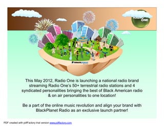 This May 2012, Radio One is launching a national radio brand
                   streaming Radio One’s 50+ terrestrial radio stations and 4
               syndicated personalities bringing the best of Black American radio
                             & on air personalities to one location!

                Be a part of the online music revolution and align your brand with
                       BlackPlanet Radio as an exclusive launch partner!

PDF created with pdfFactory trial version www.pdffactory.com
 