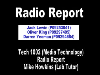 Radio Report Jack Lewin (P09253041) Oliver King (P09297495) Darren Yeoman (P09294684) Tech 1002 (Media Technology) Radio Report Mike Howkins (Lab Tutor) 