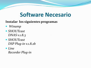 Software NecesarioInstalar los siguientes programasWinampSHOUTcastDNAS v.1.8.3SHOUTcastDSP Plug-in v.1.8.2bLineRecorder Plug-in