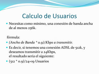 Calculo de UsuariosNecesitas como mínimo, una conexión de banda ancha de al menos 256k. fórmula:(Ancho de Banda * 0.9)/Kbps a transmitir.Es decir, si tenemos una conexión ADSL de 512k, y deseamos transmitir a 24Kbps,el resultado sería el siguiente:(512 * 0.9)/24=19 Usuarios