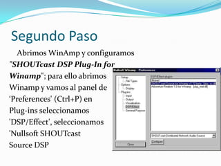 Segundo Paso Abrimos WinAmp y configuramos "SHOUTcast DSP Plug-In forWinamp"; para ello abrimos Winamp y vamos al panel de ‘Preferences' (Ctrl+P) en Plug-ins seleccionamos 'DSP/Effect', seleccionamos 'NullsoftSHOUTcastSource DSP