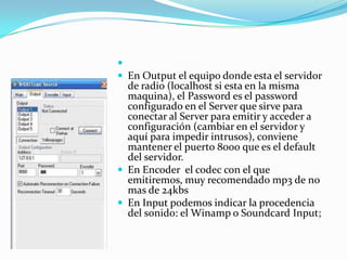 En Output el equipo donde esta el servidor de radio (localhost si esta en la misma maquina), el Password es el password configurado en el Server que sirve para conectar al Server para emitir y acceder a configuración (cambiar en el servidor y aquí para impedir intrusos), conviene mantener el puerto 8000 que es el default del servidor. En Encoder el codec con el que emitiremos, muy recomendado mp3 de no mas de 24kbsEn Input podemos indicar la procedencia del sonido: el Winamp o Soundcard Input;