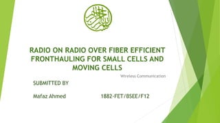 RADIO ON RADIO OVER FIBER EFFICIENT
FRONTHAULING FOR SMALL CELLS AND
MOVING CELLS
Wireless Communication
SUBMITTED BY
Mafaz Ahmed 1882-FET/BSEE/F12
 