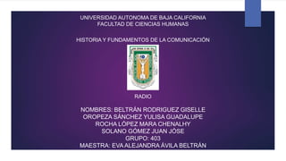 UNIVERSIDAD AUTONOMA DE BAJA CALIFORNIA
FACULTAD DE CIENCIAS HUMANAS
HISTORIA Y FUNDAMENTOS DE LA COMUNICACIÓN
RADIO
NOMBRES: BELTRÁN RODRIGUEZ GISELLE
OROPEZA SÁNCHEZ YULISA GUADALUPE
ROCHA LÓPEZ MARA CHENALHY
SOLANO GÓMEZ JUAN JÓSE
GRUPO: 403
MAESTRA: EVA ALEJANDRA ÁVILA BELTRÁN
 