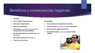  Ventajas
 Es un medio de gran alcance.
 Estimula la imaginación.
 Nos hace reflexionar.
 Tiene bajo costo en su producción.(a
comparación de otros medios)
 Es más fácil obtener una radio que una
televisión.
 Se puede escuchar en la Internet.
 Tiene menos censura.
Desventajas.
 Son escasos los programas culturales.
 Tiene una gran competencia con la televisión.
 No tiene tanto apoyo económico.
 Se necesita mayor creatividad que en otros
medios
Beneficios y consecuencias negativas.
 