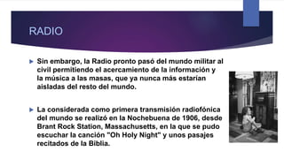 RADIO
 Sin embargo, la Radio pronto pasó del mundo militar al
civil permitiendo el acercamiento de la información y
la música a las masas, que ya nunca más estarían
aisladas del resto del mundo.
 La considerada como primera transmisión radiofónica
del mundo se realizó en la Nochebuena de 1906, desde
Brant Rock Station, Massachusetts, en la que se pudo
escuchar la canción "Oh Holy Night" y unos pasajes
recitados de la Biblia.
 