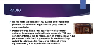 RADIO
 No fue hasta la década de 1920 cuando comenzaron las
primeras transmisiones regulares con programas de
entretenimiento.
 Posteriormente, hacia 1937 aparecieron los primeros
sistemas basados en modulación de frecuencia (FM) que
complementaron a los de modulación en amplitud (AM) y que
permitieron minimizar los problemas de interferencias y
reducir la estática en los receptores debida al propio
equipamiento y a las condiciones ambientales.
 