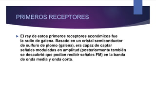 PRIMEROS RECEPTORES
 El rey de estos primeros receptores económicos fue
la radio de galena. Basado en un cristal semiconductor
de sulfuro de plomo (galena), era capaz de captar
señales moduladas en amplitud (posteriormente también
se descubrió que podían recibir señales FM) en la banda
de onda media y onda corta.
 
