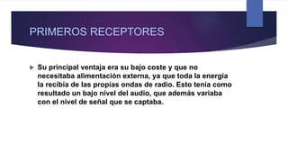 PRIMEROS RECEPTORES
 Su principal ventaja era su bajo coste y que no
necesitaba alimentación externa, ya que toda la energía
la recibía de las propias ondas de radio. Esto tenía como
resultado un bajo nivel del audio, que además variaba
con el nivel de señal que se captaba.
 