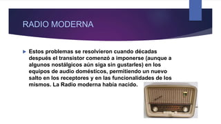 RADIO MODERNA
 Estos problemas se resolvieron cuando décadas
después el transistor comenzó a imponerse (aunque a
algunos nostálgicos aún siga sin gustarles) en los
equipos de audio domésticos, permitiendo un nuevo
salto en los receptores y en las funcionalidades de los
mismos. La Radio moderna había nacido.
 