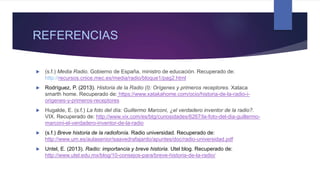 REFERENCIAS
 (s.f.) Media Radio. Gobierno de España, ministro de educación. Recuperado de:
http://recursos.cnice.mec.es/media/radio/bloque1/pag2.html
 Rodríguez, P. (2013). Historia de la Radio (I): Orígenes y primeros receptores. Xataca
smarth home. Recuperado de: https://www.xatakahome.com/ocio/historia-de-la-radio-i-
origenes-y-primeros-receptores
 Hugalde, E. (s.f.) La foto del día: Guillermo Marconi, ¿el verdadero inventor de la radio?.
VIX. Recuperado de: http://www.vix.com/es/btg/curiosidades/6267/la-foto-del-dia-guillermo-
marconi-el-verdadero-inventor-de-la-radio
 (s.f.) Breve historia de la radiofonía. Radio universidad. Recuperado de:
http://www.um.es/aulasenior/saavedrafajardo/apuntes/doc/radio-universidad.pdf
 Untel, E. (2013). Radio: importancia y breve historia. Utel blog. Recuperado de:
http://www.utel.edu.mx/blog/10-consejos-para/breve-historia-de-la-radio/
 