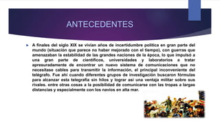 ANTECEDENTES
 A finales del siglo XIX se vivían años de incertidumbre política en gran parte del
mundo (situación que parece no haber mejorado con el tiempo), con guerras que
amenazaban la estabilidad de las grandes naciones de la época, lo que impulsó a
una gran parte de científicos, universidades y laboratorios a tratar
apresuradamente de encontrar un nuevo sistema de comunicaciones que no
necesitase cables para transmitir la información, el principal inconveniente del
telégrafo. Fue ahí cuando diferentes grupos de investigación buscaron fórmulas
para alcanzar esta telegrafía sin hilos y lograr así una ventaja militar sobre sus
rivales. entre otras cosas a la posibilidad de comunicarse con las tropas a largas
distancias y especialmente con los navíos en alta mar.
 