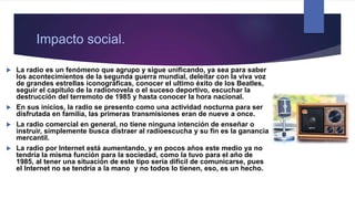 Impacto social.
 La radio es un fenómeno que agrupo y sigue unificando, ya sea para saber
los acontecimientos de la segunda guerra mundial, deleitar con la viva voz
de grandes estrellas iconográficas, conocer el ultimo éxito de los Beatles,
seguir el capitulo de la radionovela o el suceso deportivo, escuchar la
destrucción del terremoto de 1985 y hasta conocer la hora nacional.
 En sus inicios, la radio se presento como una actividad nocturna para ser
disfrutada en familia, las primeras transmisiones eran de nueve a once.
 La radio comercial en general, no tiene ninguna intención de enseñar o
instruir, simplemente busca distraer al radioescucha y su fin es la ganancia
mercantil.
 La radio por Internet está aumentando, y en pocos años este medio ya no
tendría la misma función para la sociedad, como la tuvo para el año de
1985, al tener una situación de este tipo sería difícil de comunicarse, pues
el Internet no se tendría a la mano y no todos lo tienen, eso, es un hecho.
 