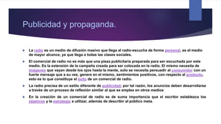 Publicidad y propaganda.
 La radio es un medio de difusión masivo que llega al radio-escucha de forma personal, es el medio
de mayor alcance, ya que llega a todas las clases sociales.
 El comercial de radio no es más que una pieza publicitaria preparada para ser escuchada por este
medio. Es la extensión de la campaña creada para ser colocada en la radio. El mismo necesita de
imágenes que vayan desde los ojos hasta la mente, solo se necesita persuadir al consumidor con un
fuerte mensaje que a su vez, genere en el mismo, sentimientos positivos, con respecto al producto,
esto es lo que constituye el éxito de un comercial de radio.
 La radio precisa de un estilo diferente de publicidad, por tal razón, los anuncios deben desarrollarse
a través de un proceso de reflexión similar al que se emplea en otros medios
 En la creación de un comercial de radio es de suma importancia que el escritor establezca los
objetivos y la estrategia a utilizar, además de describir al público meta.
 
