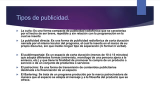 Tipos de publicidad.
 La cuña: Es una forma compacta de publicidad radiofónica que se caracteriza
por el hecho de ser breve, repetible y sin relación con la programación en la
cual se inserta
 La publicidad directa: Es una forma de publicidad radiofónica de corta duración
narrada por el mismo locutor del programa, el cual la inserta en el marco de su
propio discurso, sin que medie ningún tipo de separación (ni formal ni verbal).
 El publirreportaje: Es un espacio de corta duración (menos de 10 ó 15 minutos)
que adopta diferentes formas (entrevista, monólogo de una persona ajena a la
emisora, etc.) y que tiene la finalidad de promover la compra de un producto o
servicio o de un conjunto de productos o servicios
 El patrocinio: Es una forma de transmisión de contenidos publicitarios
destinada a la financiación de un espacio
 El Bartering: Se trata de un programa producido por la marca patrocinadora de
manera que el espacio se adapta al mensaje y a la filosofía del producto que se
ofrece.
 