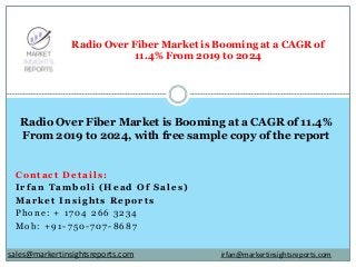 Contact Details:
Irfan Tamboli (Head Of Sales)
Market Insights Reports
Phone: + 1704 266 3234
Mob: +91-750-707-8687
Radio Over Fiber Market is Booming at a CAGR of
11.4% From 2019 to 2024
Radio Over Fiber Market is Booming at a CAGR of 11.4%
From 2019 to 2024, with free sample copy of the report
irfan@markertinsightsreports.comsales@markertinsightsreports.com
 