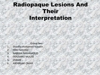 Radiopaque Lesions And
Their
Interpretation
Group two
1. Shaafici mohamed hussein
2. HIBO MAHAD
3. NABIIHA MAHAMOUD
4. FAADUMO MUUSE
5. OSAME
6. ABDIRISAK OMAR
 