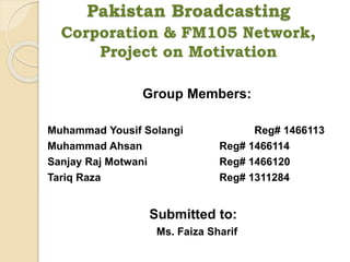 Pakistan Broadcasting
Corporation & FM105 Network,
Project on Motivation
Group Members:
Muhammad Yousif Solangi Reg# 1466113
Muhammad Ahsan Reg# 1466114
Sanjay Raj Motwani Reg# 1466120
Tariq Raza Reg# 1311284
Submitted to:
Ms. Faiza Sharif
 