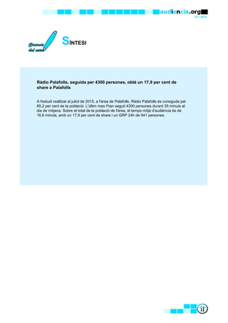 07 / 2015
SÍNTESI
Ràdio Palafolls, seguida per 4300 persones, obté un 17,9 per cent de
share a Palafolls
A l'estudi realitzat al juliol de 2015, a l'àrea de Palafolls, Ràdio Palafolls és coneguda pel
85,2 per cent de la població. L'últim mes l'han seguit 4300 persones durant 35 minuts al
dia de mitjana. Sobre el total de la població de l'àrea, el temps mitjà d'audiència és de
16,6 minuts, amb un 17,9 per cent de share i un GRP 24h de 941 persones.
 