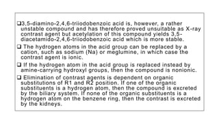 3,5-diamino-2,4,6-triiodobenzoic acid is, however, a rather
unstable compound and has therefore proved unsuitable as X-ray
contrast agent but acetylation of this compound yields 3,5-
diacetamido-2,4,6-triiodobenzoic acid which is more stable.
 The hydrogen atoms in the acid group can be replaced by a
cation, such as sodium (Na) or meglumine, in which case the
contrast agent is ionic.
 If the hydrogen atom in the acid group is replaced instead by
amine-carrying hydroxyl groups, then the compound is nonionic.
 Elimination of contrast agents is dependent on organic
substitutions of R1 and R2 position. If one of the organic
substituents is a hydrogen atom, then the compound is excreted
by the biliary system. If none of the organic substituents is a
hydrogen atom on the benzene ring, then the contrast is excreted
by the kidneys.
 