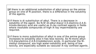 if there is an additional substitution of alkyl group on the amine
group on one of R position, there is a difference in the solubility
of the agents.
 If there is di substitution of alkyl. There is a decrease in
solubility of the agent. So N,N'-di-alkyl diacyl 3,5-diamino-2,4,6-
triiodo-benzoic acid are useful as X-ray contrast agents in fields
where insoluble compounds of high X-ray impermeability are
required.
 if there is mono substitution of alkyl in one of the amine group
increases te solubility also it has less toxicity. So N-mono alkyl-
3,5-diacylamino-2,4,6-triiodobenzoic acids, in particular the N-
methyl compound, are high water-solubility and, being of low
toxicity, are especially suitable as vascular X-ray contrast agents.
 