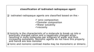 classification of iodinated radiopaque agent
 iodinated radiopaque agents are classified based on the:-
 ionic composition
Osmolar composition
Water solubility
viscosity
 Ionicity is the characteristic of a molecule to break up into a
positively charged cation and a negatively charged anion,
resulting in more molecules per kilogram of water and thus
increasing osmolality. Nonionic agents do not have this property
and hence are less osmolar.
 Ionic and nonionic contrast media may be monomeric or dimeric.
 