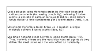  In a solution, ionic monomers break up into their anion and
cation components (increasing osmolality), delivering 3 iodine
atoms (a 2:3 ratio of osmolar particles to iodine). ionic dimers
would deliver 2 ionic components per 6 iodine atoms (ratio, 1:3).
 Nonionic monomers do not break up in solution; a single
molecule delivers 3 iodine atoms (ratio, 1:3).
 a single nonionic dimer delivers 6 iodine atoms (ratio, 1:6).
Thus, nonionic dimers are the most ideal contrast agents as they
deliver the most iodine with the least effect on osmolality.
 